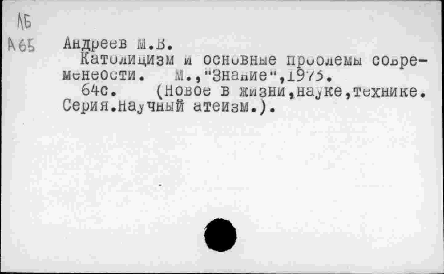 ﻿КбЬ Андреев м.В.
Католицизм и основные приолемы сох>ре~ минеости. м.,"Знание",1975.
64с. (Новое в жизни,на^ке,технике.
Серия.научный атеизм.).